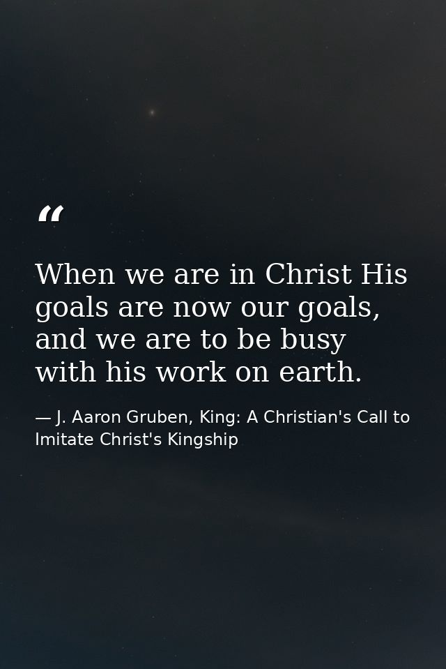 When we are in Christ His goals are now our goals, and we are to be busy with his work on earth. — J. Aaron Gruben, King: A Christian's Call to Imitate Christ's Kingship