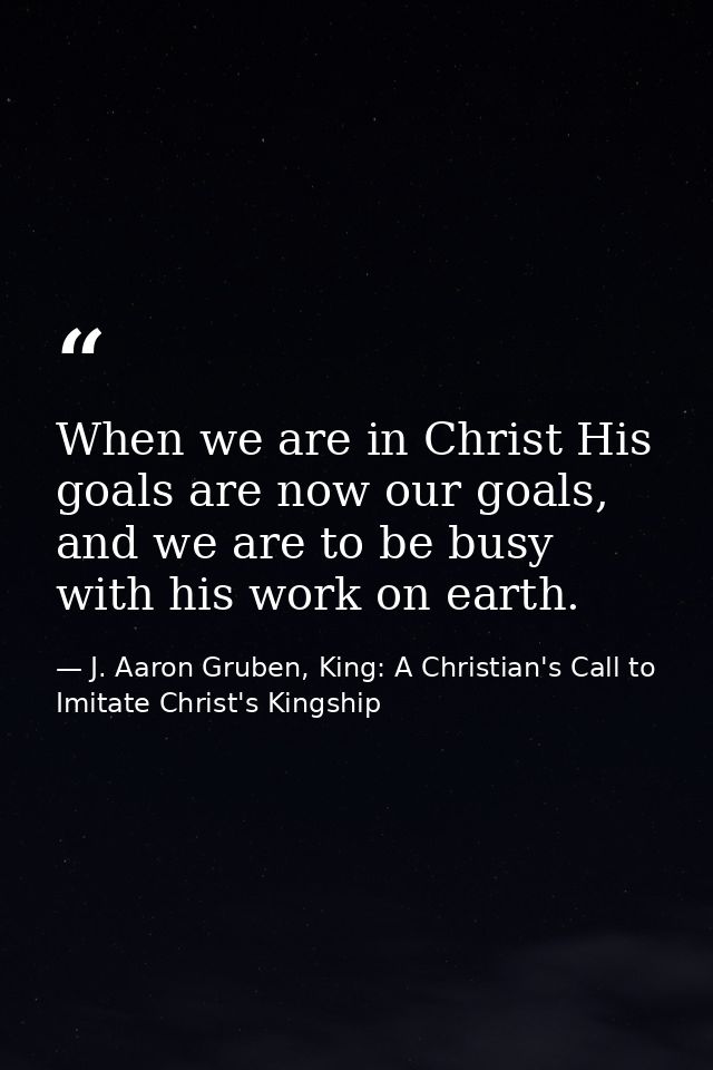 When we are in Christ His goals are now our goals, and we are to be busy with his work on earth. — J. Aaron Gruben, King: A Christian's Call to Imitate Christ's Kingship