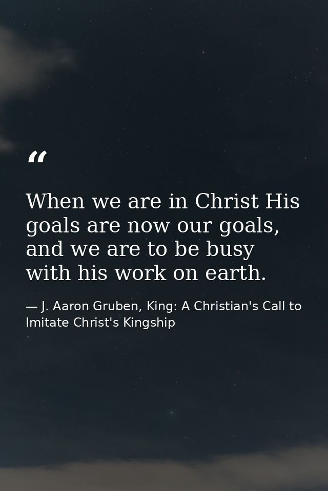 When we are in Christ His goals are now our goals, and we are to be busy with his work on earth. — J. Aaron Gruben, King: A Christian's Call to Imitate Christ's Kingship