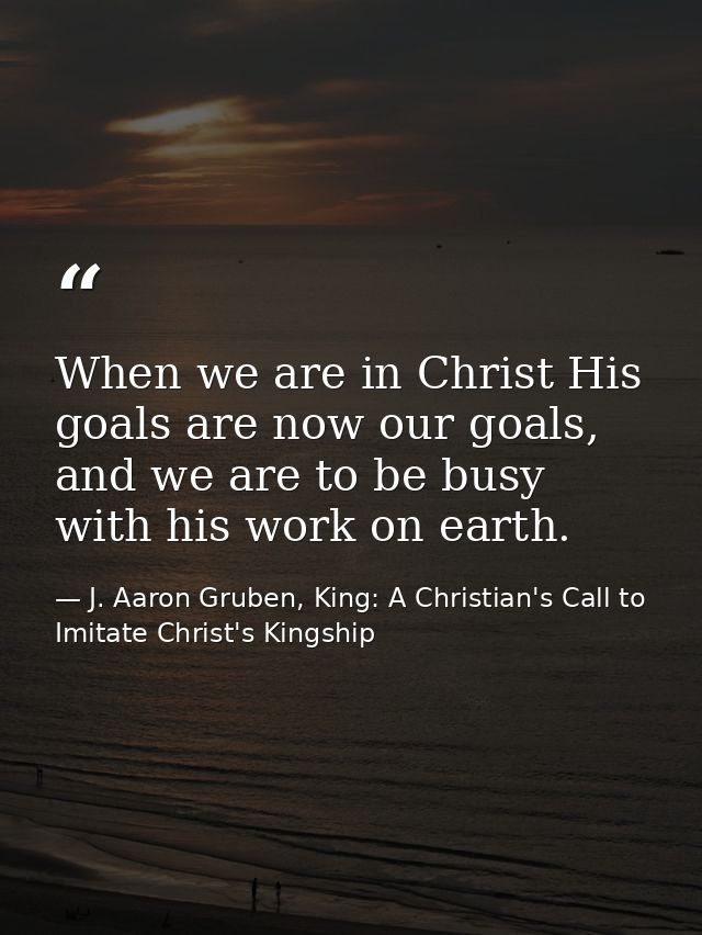 When we are in Christ His goals are now our goals, and we are to be busy with his work on earth. — J. Aaron Gruben, King: A Christian's Call to Imitate Christ's Kingship