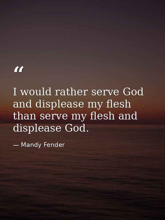 I would rather serve God and displease my flesh than serve my flesh and displease God. — Mandy Fender