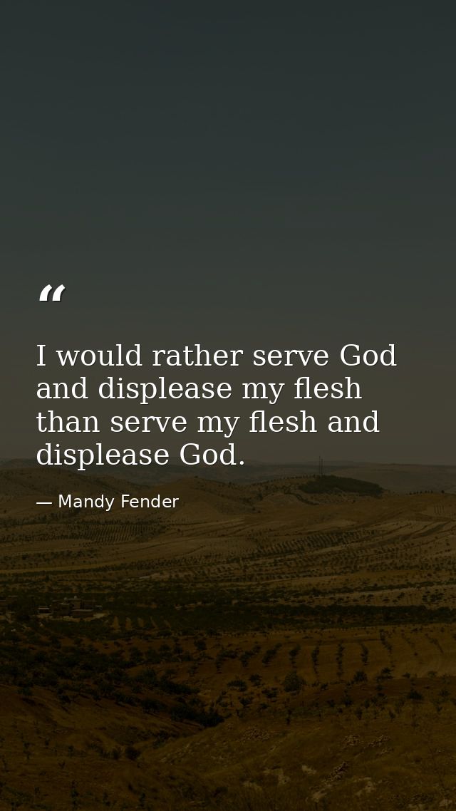 I would rather serve God and displease my flesh than serve my flesh and displease God. — Mandy Fender