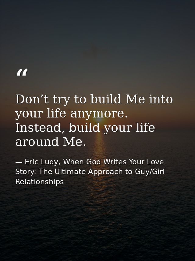 Don’t try to build Me into your life anymore. Instead, build your life around Me. — Eric Ludy, When God Writes Your Love Story: The Ultimate Approach to Guy/Girl Relationships
