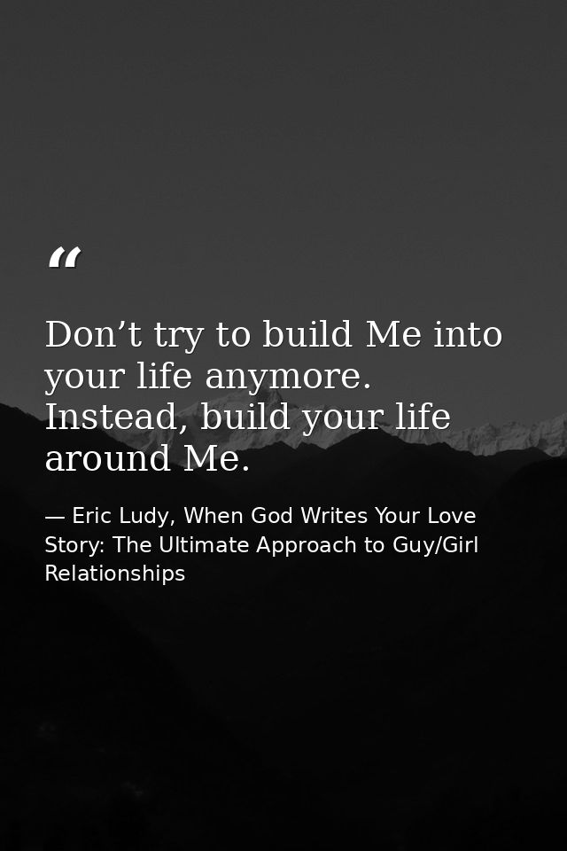 Don’t try to build Me into your life anymore. Instead, build your life around Me. — Eric Ludy, When God Writes Your Love Story: The Ultimate Approach to Guy/Girl Relationships