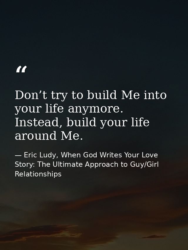 Don’t try to build Me into your life anymore. Instead, build your life around Me. — Eric Ludy, When God Writes Your Love Story: The Ultimate Approach to Guy/Girl Relationships