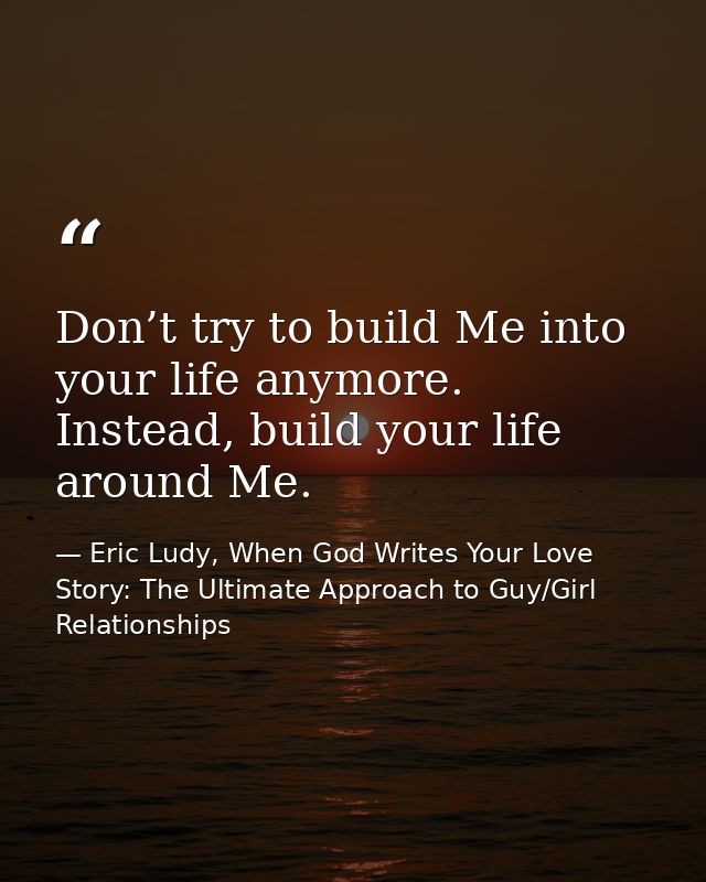 Don’t try to build Me into your life anymore. Instead, build your life around Me. — Eric Ludy, When God Writes Your Love Story: The Ultimate Approach to Guy/Girl Relationships