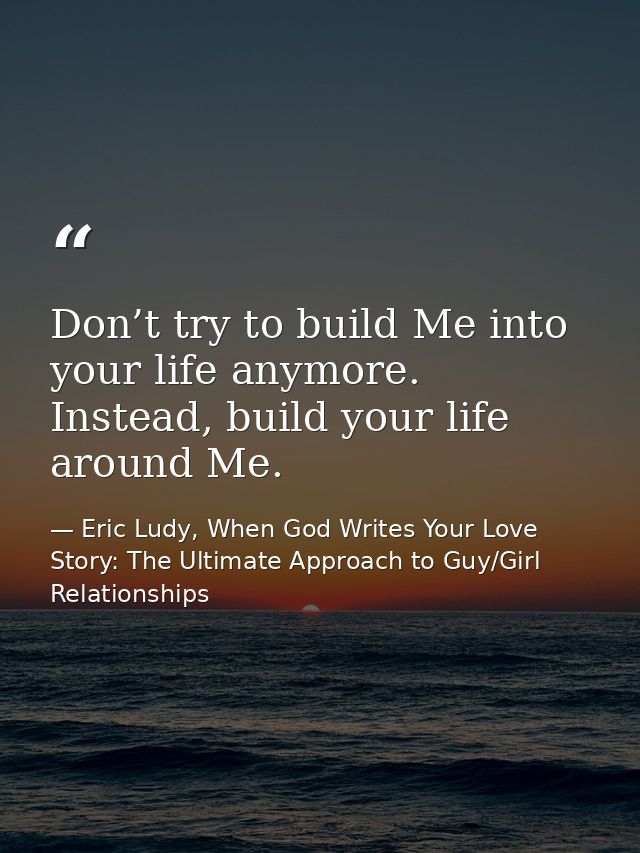 Don’t try to build Me into your life anymore. Instead, build your life around Me. — Eric Ludy, When God Writes Your Love Story: The Ultimate Approach to Guy/Girl Relationships