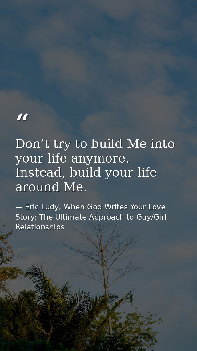 Don’t try to build Me into your life anymore. Instead, build your life around Me. — Eric Ludy, When God Writes Your Love Story: The Ultimate Approach to Guy/Girl Relationships