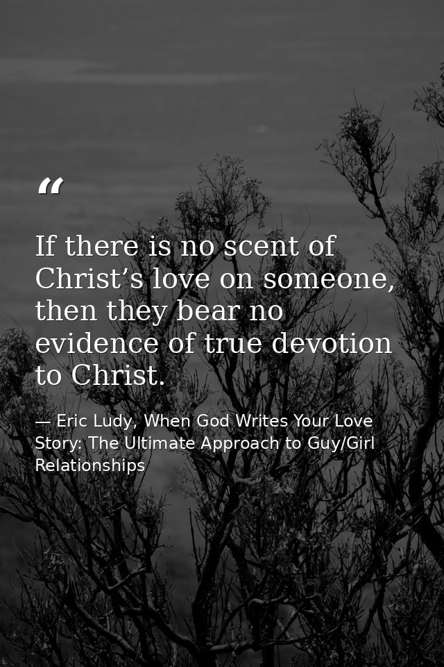 If there is no scent of Christ’s love on someone, then they bear no evidence of true devotion to Christ. — Eric Ludy, When God Writes Your Love Story: The Ultimate Approach to Guy/Girl Relationships