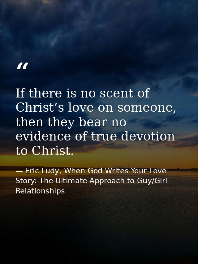 If there is no scent of Christ’s love on someone, then they bear no evidence of true devotion to Christ. — Eric Ludy, When God Writes Your Love Story: The Ultimate Approach to Guy/Girl Relationships
