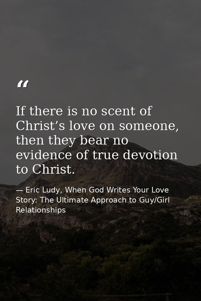 If there is no scent of Christ’s love on someone, then they bear no evidence of true devotion to Christ. — Eric Ludy, When God Writes Your Love Story: The Ultimate Approach to Guy/Girl Relationships