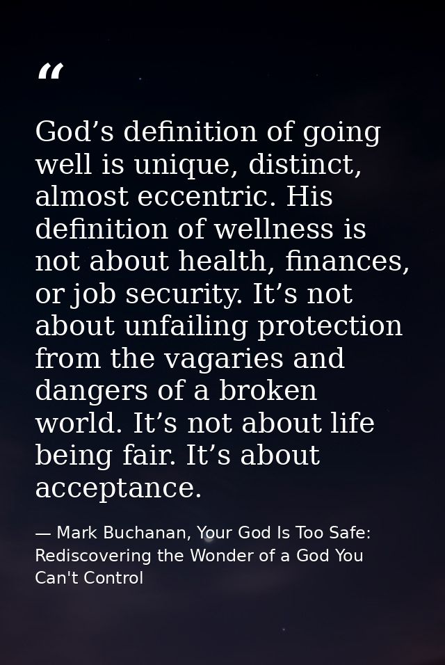 God’s definition of going well is unique, distinct, almost eccentric. His definition of wellness is not about health, fi — Mark Buchanan, Your God Is Too Safe: Rediscovering the Wonder of a God You Can't Control