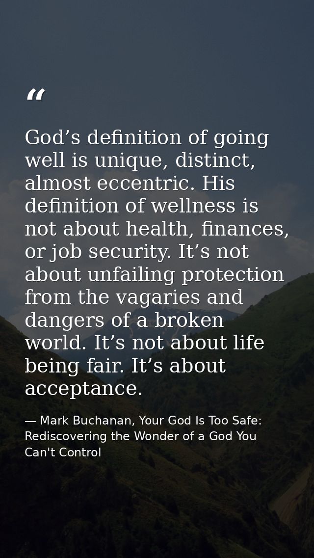 God’s definition of going well is unique, distinct, almost eccentric. His definition of wellness is not about health, fi — Mark Buchanan, Your God Is Too Safe: Rediscovering the Wonder of a God You Can't Control