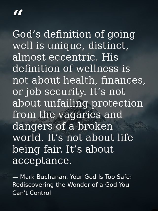 God’s definition of going well is unique, distinct, almost eccentric. His definition of wellness is not about health, fi — Mark Buchanan, Your God Is Too Safe: Rediscovering the Wonder of a God You Can't Control
