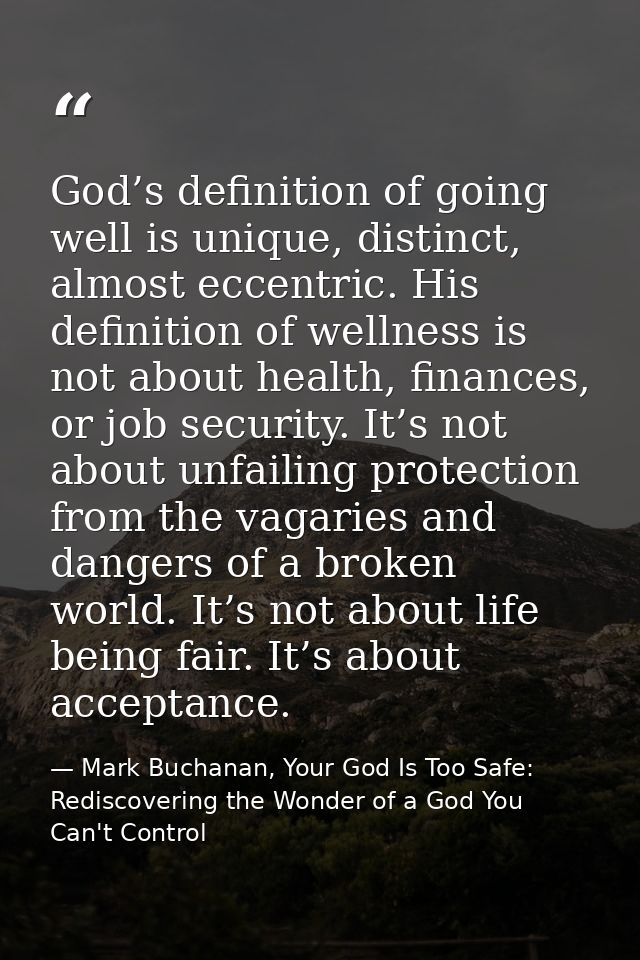 God’s definition of going well is unique, distinct, almost eccentric. His definition of wellness is not about health, fi — Mark Buchanan, Your God Is Too Safe: Rediscovering the Wonder of a God You Can't Control