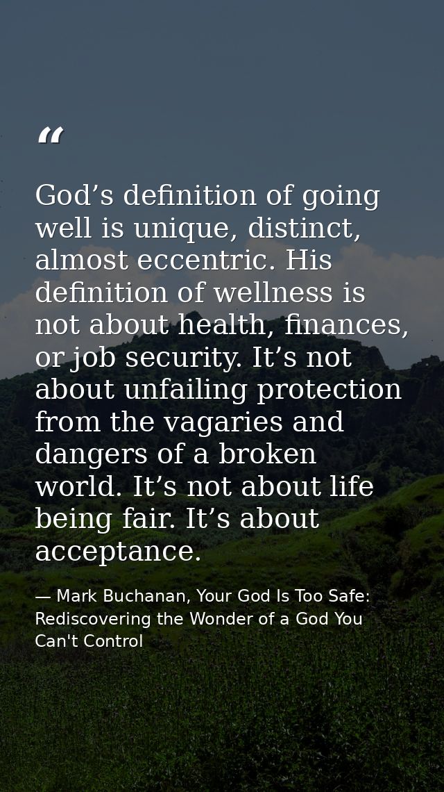 God’s definition of going well is unique, distinct, almost eccentric. His definition of wellness is not about health, fi — Mark Buchanan, Your God Is Too Safe: Rediscovering the Wonder of a God You Can't Control