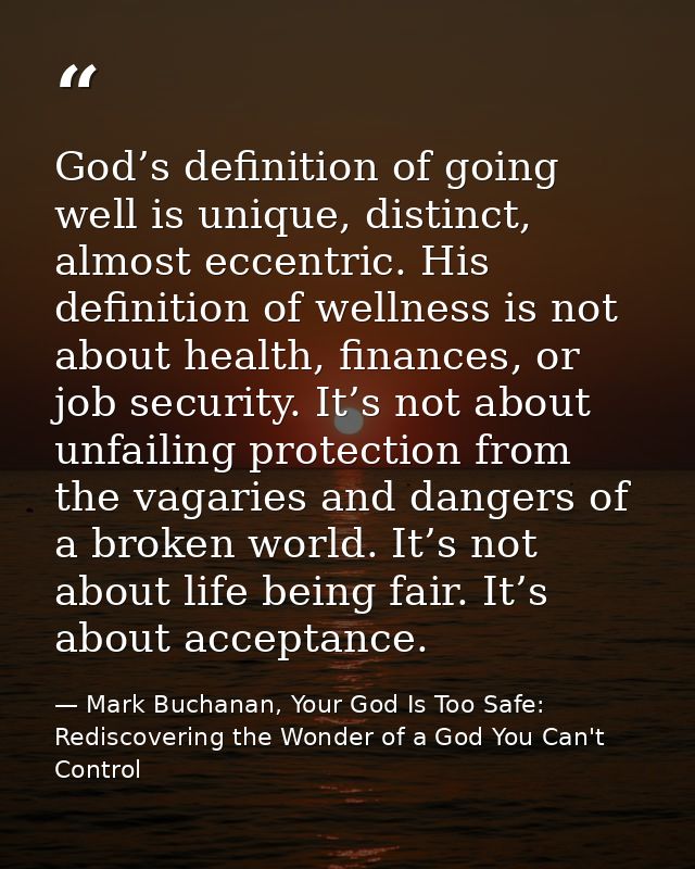 God’s definition of going well is unique, distinct, almost eccentric. His definition of wellness is not about health, fi — Mark Buchanan, Your God Is Too Safe: Rediscovering the Wonder of a God You Can't Control