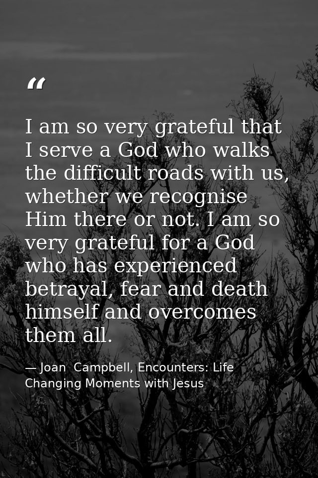 I am so very grateful that I serve a God who walks the difficult roads with us, whether we recognise Him there or not. I — Joan  Campbell, Encounters: Life Changing Moments with Jesus