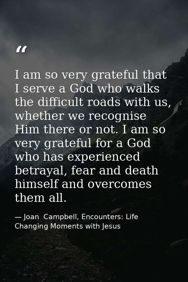I am so very grateful that I serve a God who walks the difficult roads with us, whether we recognise Him there or not. I — Joan  Campbell, Encounters: Life Changing Moments with Jesus
