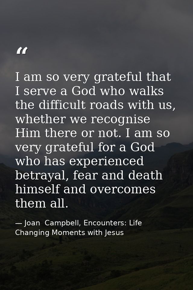 I am so very grateful that I serve a God who walks the difficult roads with us, whether we recognise Him there or not. I — Joan  Campbell, Encounters: Life Changing Moments with Jesus
