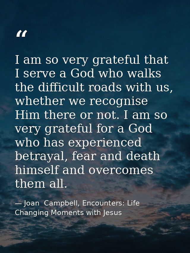I am so very grateful that I serve a God who walks the difficult roads with us, whether we recognise Him there or not. I — Joan  Campbell, Encounters: Life Changing Moments with Jesus
