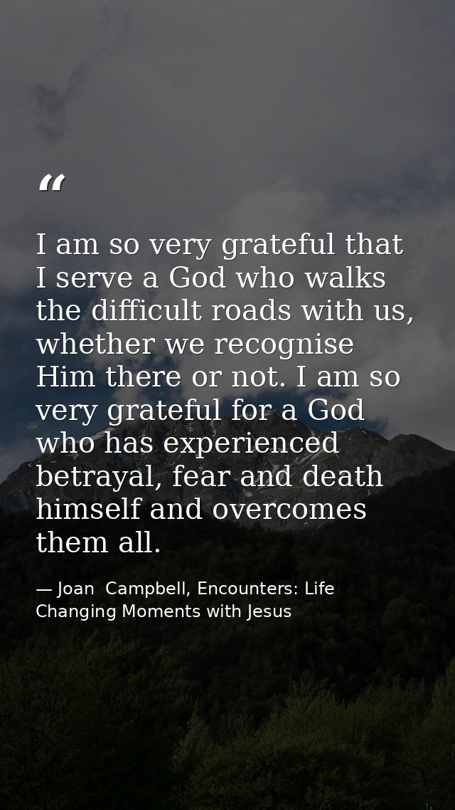 I am so very grateful that I serve a God who walks the difficult roads with us, whether we recognise Him there or not. I — Joan  Campbell, Encounters: Life Changing Moments with Jesus