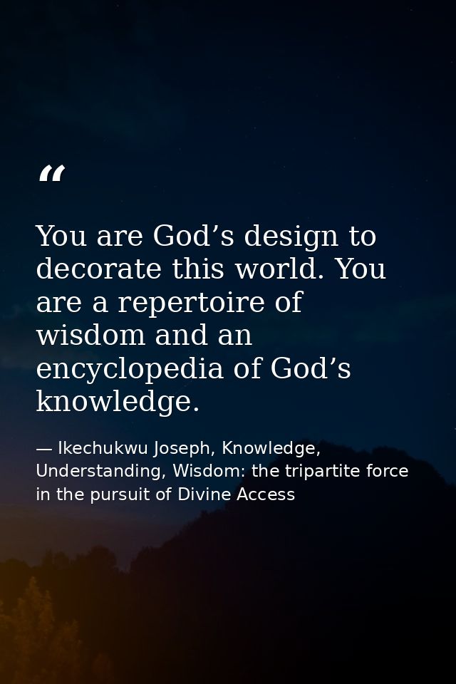 You are God’s design to decorate this world. You are a repertoire of wisdom and an encyclopedia of God’s knowledge. — Ikechukwu Joseph, Knowledge, Understanding, Wisdom: the tripartite force in the pursuit of Divine Access