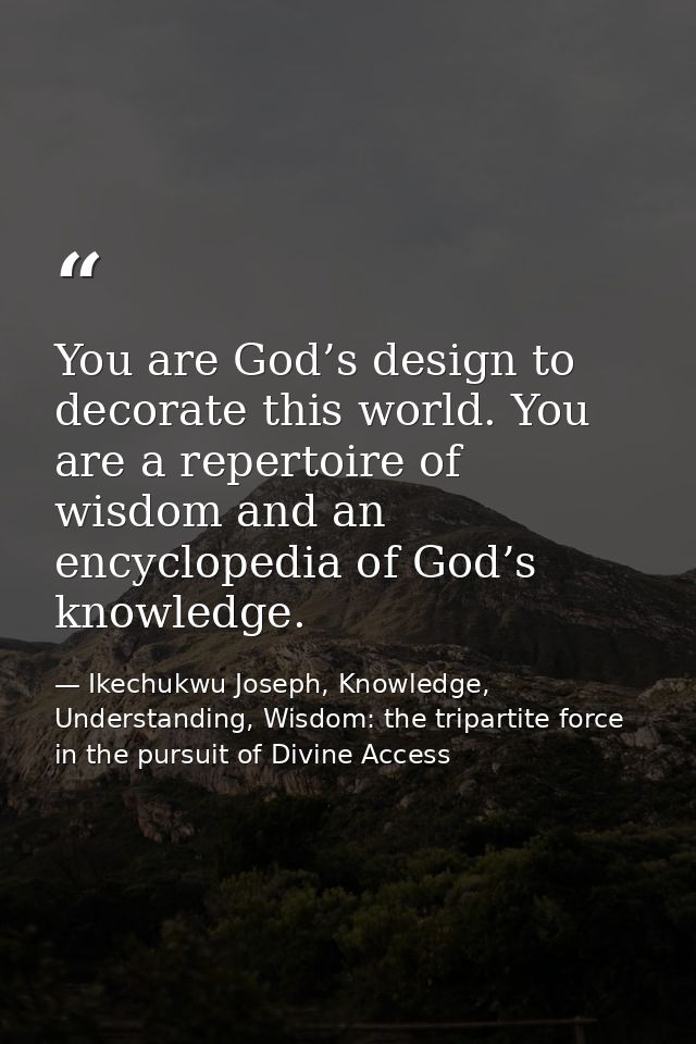 You are God’s design to decorate this world. You are a repertoire of wisdom and an encyclopedia of God’s knowledge. — Ikechukwu Joseph, Knowledge, Understanding, Wisdom: the tripartite force in the pursuit of Divine Access