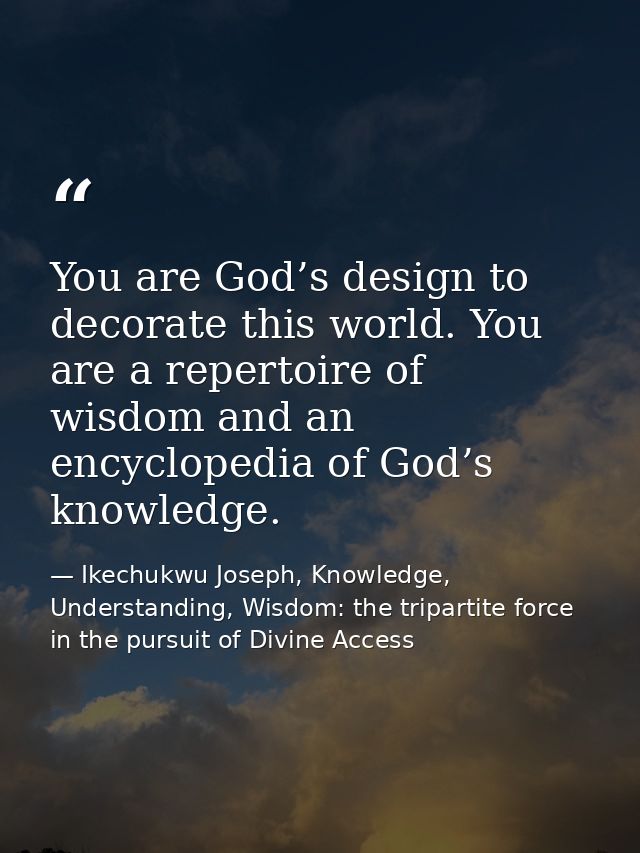 You are God’s design to decorate this world. You are a repertoire of wisdom and an encyclopedia of God’s knowledge. — Ikechukwu Joseph, Knowledge, Understanding, Wisdom: the tripartite force in the pursuit of Divine Access