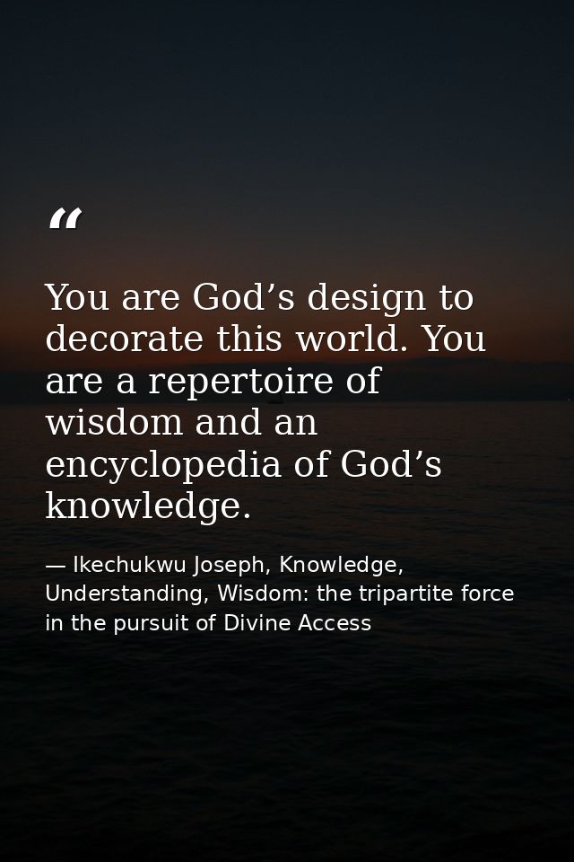 You are God’s design to decorate this world. You are a repertoire of wisdom and an encyclopedia of God’s knowledge. — Ikechukwu Joseph, Knowledge, Understanding, Wisdom: the tripartite force in the pursuit of Divine Access
