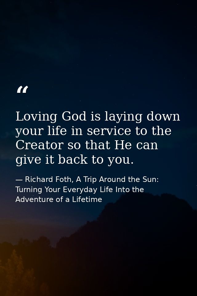 Loving God is laying down your life in service to the Creator so that He can give it back to you. — Richard Foth, A Trip Around the Sun: Turning Your Everyday Life Into the Adventure of a Lifetime