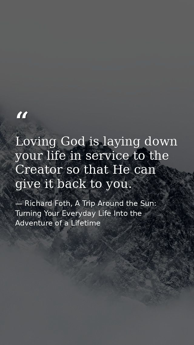 Loving God is laying down your life in service to the Creator so that He can give it back to you. — Richard Foth, A Trip Around the Sun: Turning Your Everyday Life Into the Adventure of a Lifetime