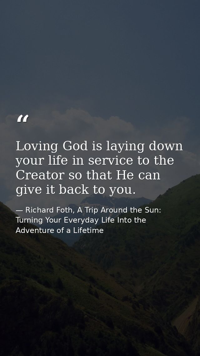 Loving God is laying down your life in service to the Creator so that He can give it back to you. — Richard Foth, A Trip Around the Sun: Turning Your Everyday Life Into the Adventure of a Lifetime