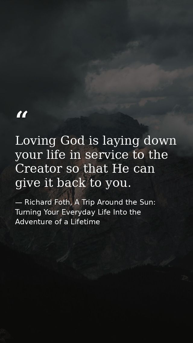 Loving God is laying down your life in service to the Creator so that He can give it back to you. — Richard Foth, A Trip Around the Sun: Turning Your Everyday Life Into the Adventure of a Lifetime
