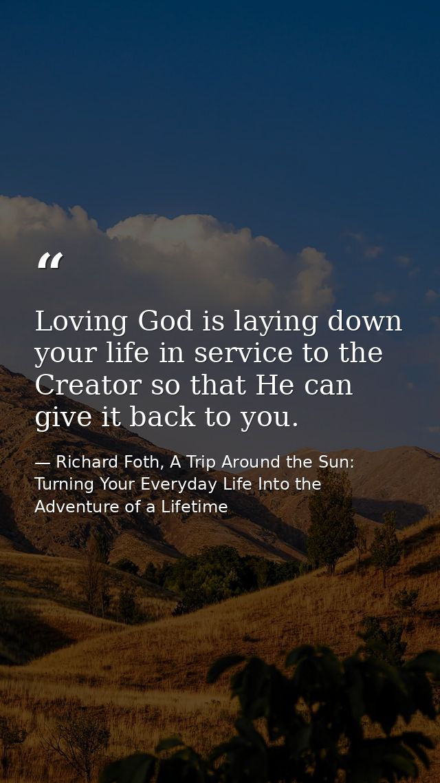Loving God is laying down your life in service to the Creator so that He can give it back to you. — Richard Foth, A Trip Around the Sun: Turning Your Everyday Life Into the Adventure of a Lifetime