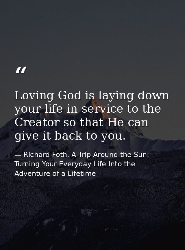 Loving God is laying down your life in service to the Creator so that He can give it back to you. — Richard Foth, A Trip Around the Sun: Turning Your Everyday Life Into the Adventure of a Lifetime