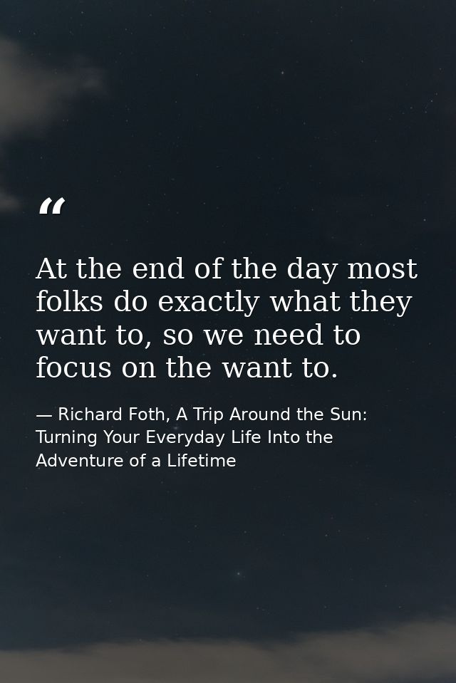 At the end of the day most folks do exactly what they want to, so we need to focus on the want to. — Richard Foth, A Trip Around the Sun: Turning Your Everyday Life Into the Adventure of a Lifetime