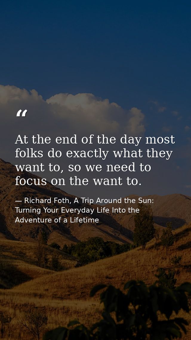 At the end of the day most folks do exactly what they want to, so we need to focus on the want to. — Richard Foth, A Trip Around the Sun: Turning Your Everyday Life Into the Adventure of a Lifetime