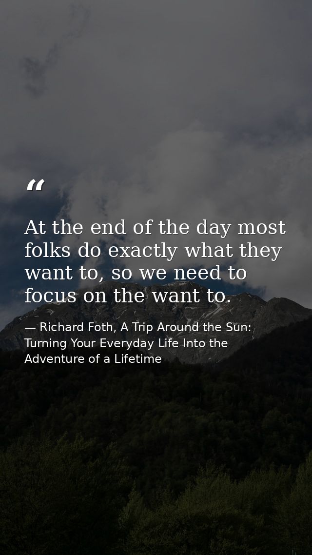 At the end of the day most folks do exactly what they want to, so we need to focus on the want to. — Richard Foth, A Trip Around the Sun: Turning Your Everyday Life Into the Adventure of a Lifetime