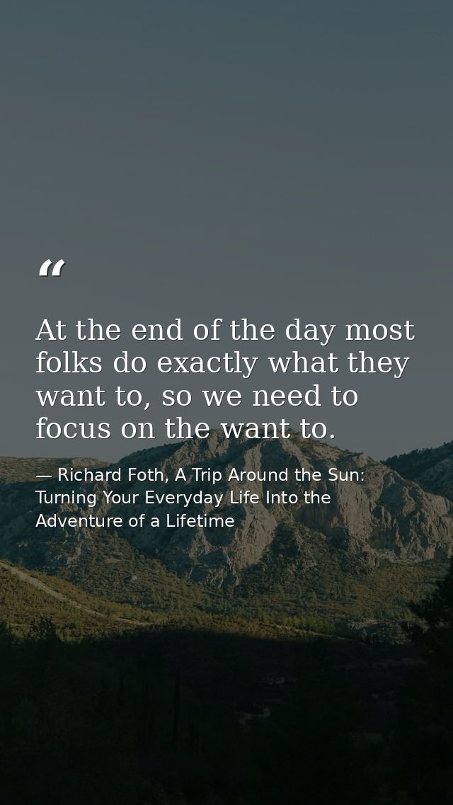 At the end of the day most folks do exactly what they want to, so we need to focus on the want to. — Richard Foth, A Trip Around the Sun: Turning Your Everyday Life Into the Adventure of a Lifetime
