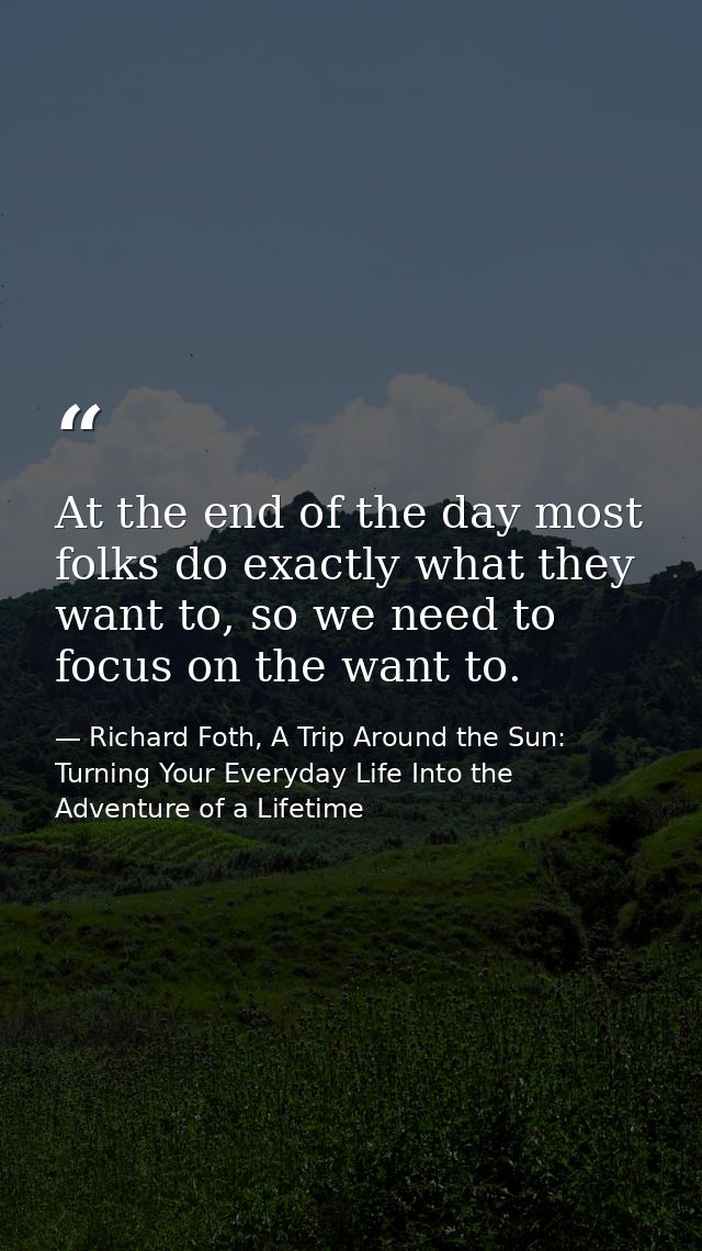 At the end of the day most folks do exactly what they want to, so we need to focus on the want to. — Richard Foth, A Trip Around the Sun: Turning Your Everyday Life Into the Adventure of a Lifetime