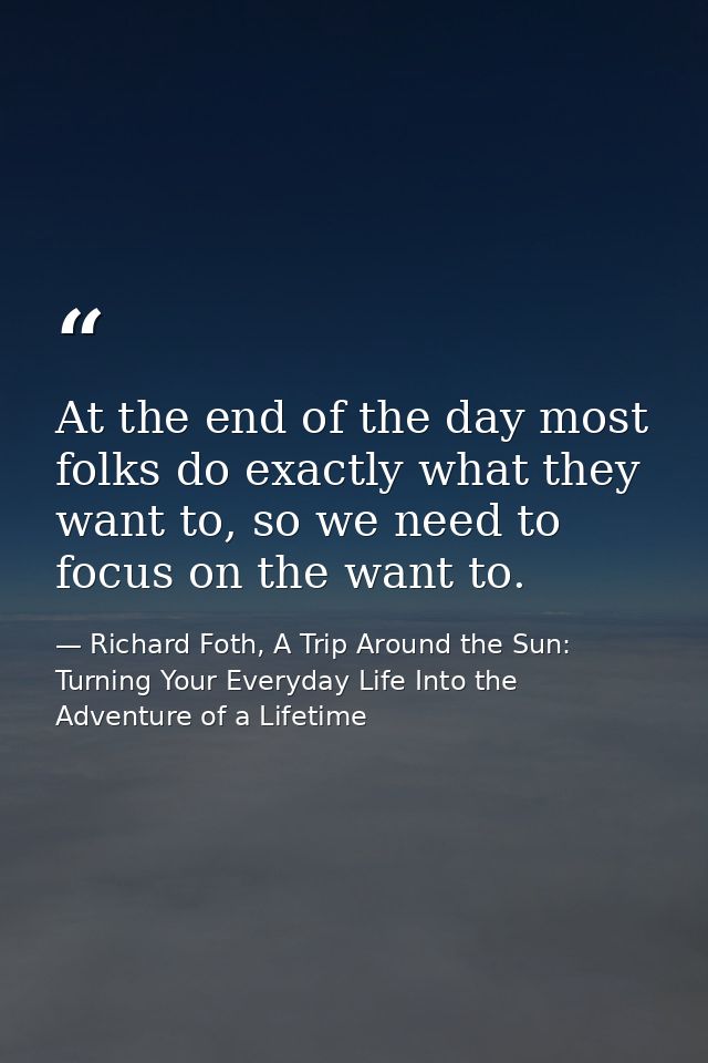 At the end of the day most folks do exactly what they want to, so we need to focus on the want to. — Richard Foth, A Trip Around the Sun: Turning Your Everyday Life Into the Adventure of a Lifetime