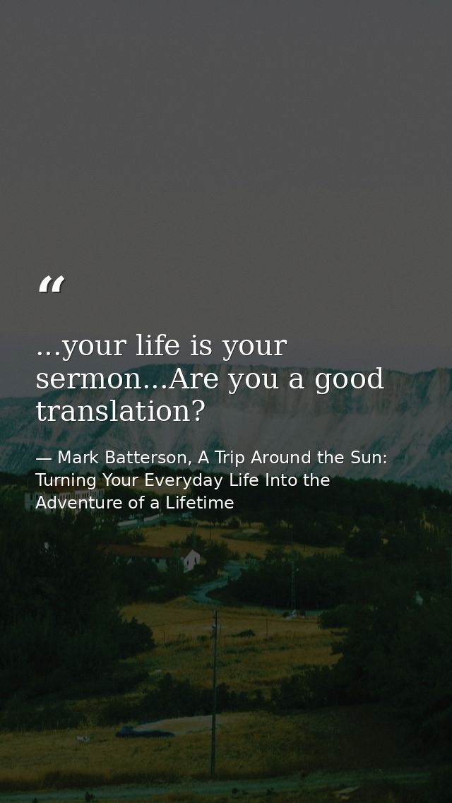 ...your life is your sermon...Are you a good translation? — Mark Batterson, A Trip Around the Sun: Turning Your Everyday Life Into the Adventure of a Lifetime