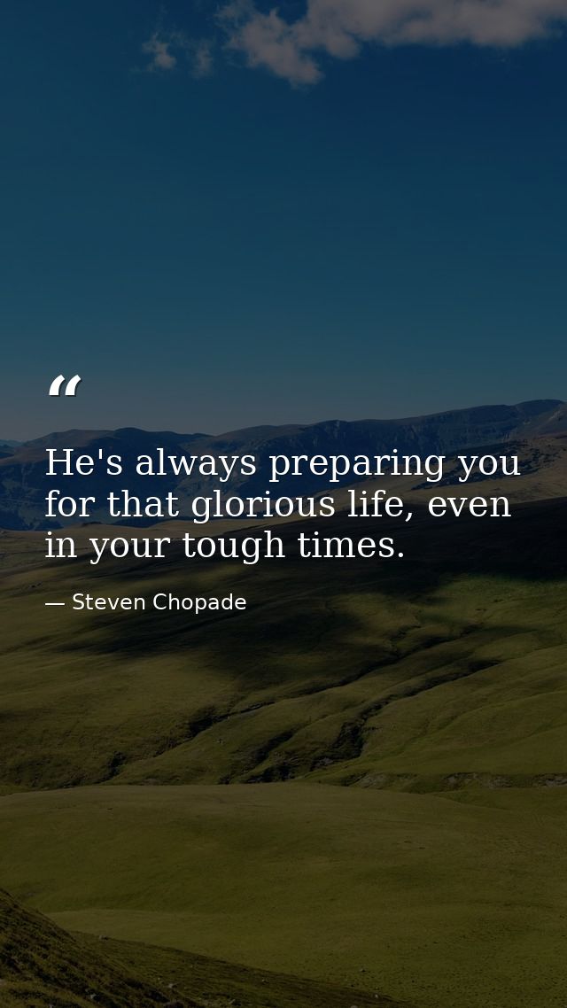 He's always preparing you for that glorious life, even in your tough times. — Steven Chopade