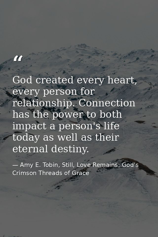 God created every heart, every person for relationship. Connection has the power to both impact a person's life today as — Amy E. Tobin, Still, Love Remains: God's Crimson Threads of Grace