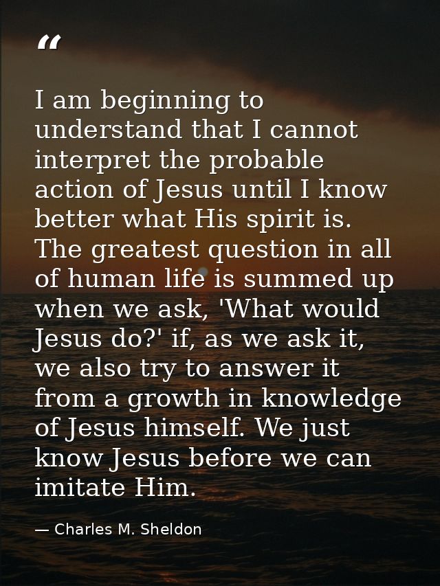 I am beginning to understand that I cannot interpret the probable action of Jesus until I know better what His spirit is — Charles M. Sheldon
