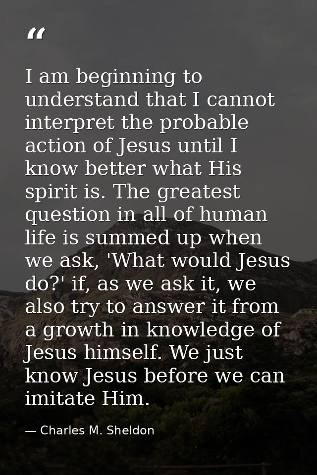 I am beginning to understand that I cannot interpret the probable action of Jesus until I know better what His spirit is — Charles M. Sheldon