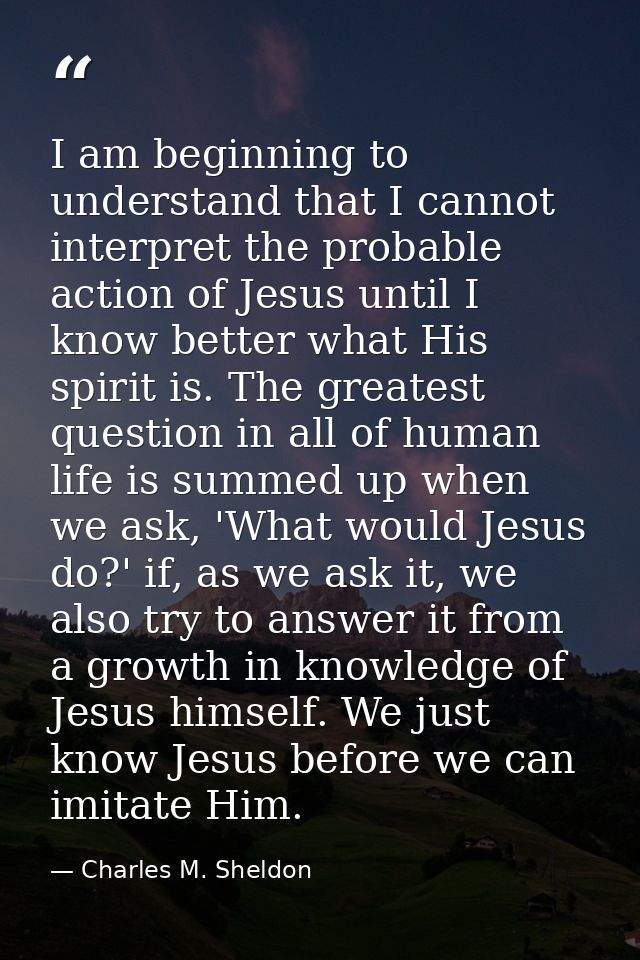 I am beginning to understand that I cannot interpret the probable action of Jesus until I know better what His spirit is — Charles M. Sheldon
