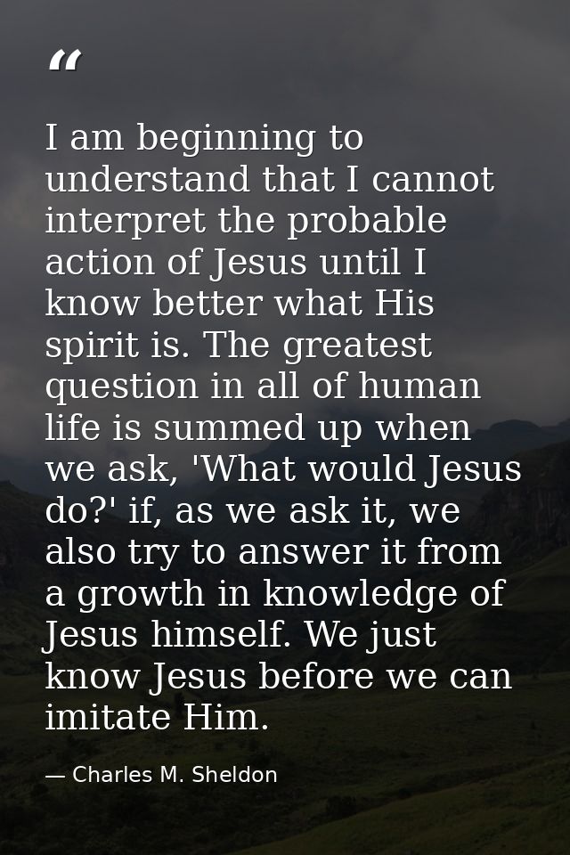 I am beginning to understand that I cannot interpret the probable action of Jesus until I know better what His spirit is — Charles M. Sheldon