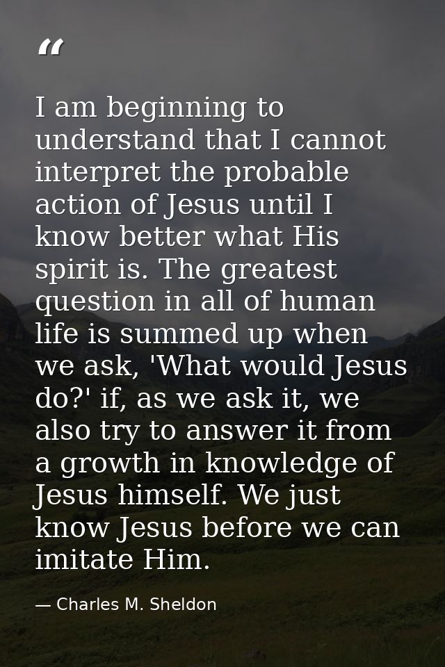 I am beginning to understand that I cannot interpret the probable action of Jesus until I know better what His spirit is — Charles M. Sheldon